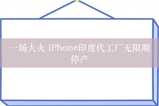 一场大火 iPhone印度代工厂无限期停产