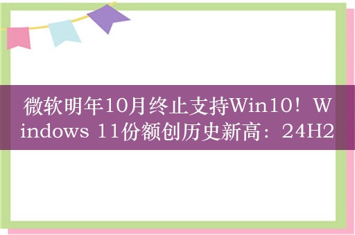 微软明年10月终止支持Win10！Windows 11份额创历史新高：24H2版本推出