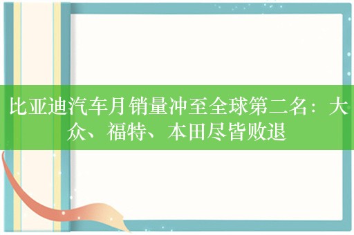 比亚迪汽车月销量冲至全球第二名：大众、福特、本田尽皆败退