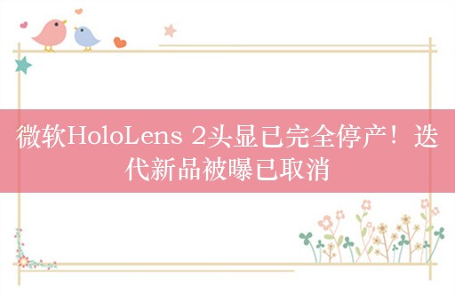 微软HoloLens 2头显已完全停产！迭代新品被曝已取消