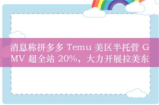 消息称拼多多 Temu 美区半托管 GMV 超全站 20%，大力开展拉美东南亚业务