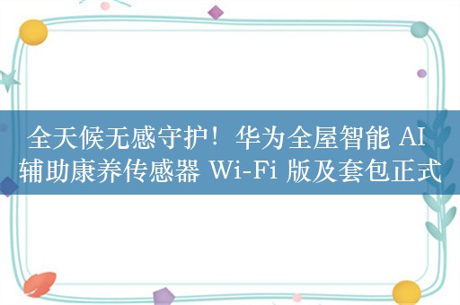 全天候无感守护！华为全屋智能 AI 辅助康养传感器 Wi-Fi 版及套包正式开售