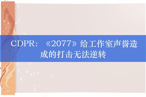  CDPR：《2077》给工作室声誉造成的打击无法逆转