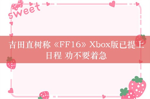  吉田直树称《FF16》Xbox版已提上日程 劝不要着急