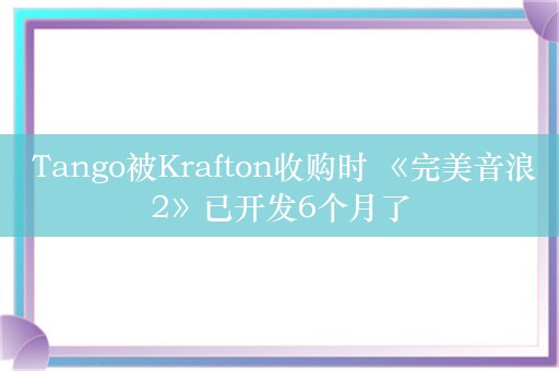  Tango被Krafton收购时 《完美音浪2》已开发6个月了