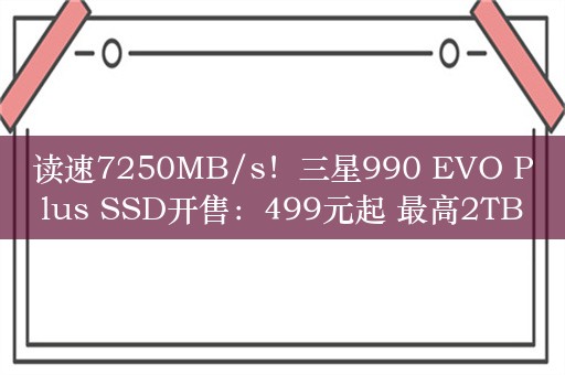 读速7250MB/s！三星990 EVO Plus SSD开售：499元起 最高2TB