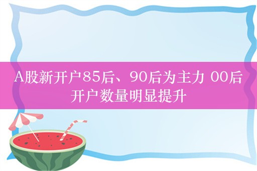 A股新开户85后、90后为主力 00后开户数量明显提升