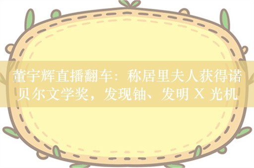 董宇辉直播翻车：称居里夫人获得诺贝尔文学奖，发现铀、发明 X 光机