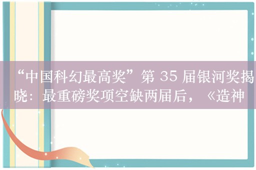 “中国科幻最高奖”第 35 届银河奖揭晓：最重磅奖项空缺两届后，《造神年代》斩获最佳长篇小说