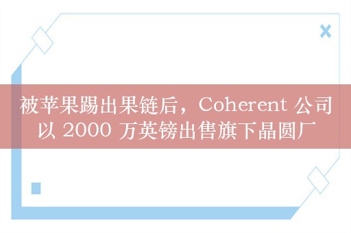 被苹果踢出果链后，Coherent 公司以 2000 万英镑出售旗下晶圆厂