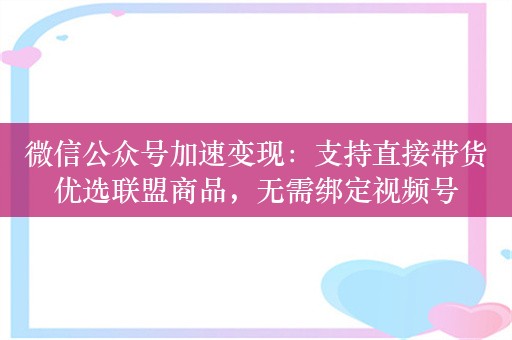 微信公众号加速变现：支持直接带货优选联盟商品，无需绑定视频号