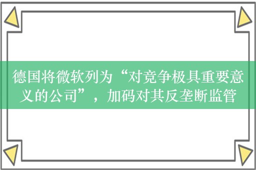 德国将微软列为“对竞争极具重要意义的公司”，加码对其反垄断监管