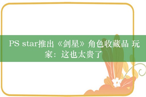  PS star推出《剑星》角色收藏品 玩家：这也太贵了