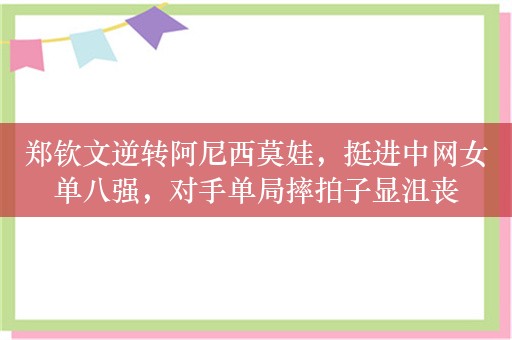 郑钦文逆转阿尼西莫娃，挺进中网女单八强，对手单局摔拍子显沮丧