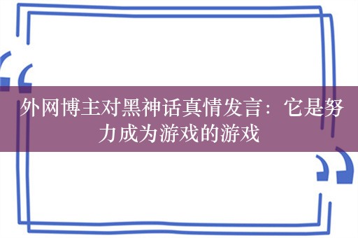  外网博主对黑神话真情发言：它是努力成为游戏的游戏