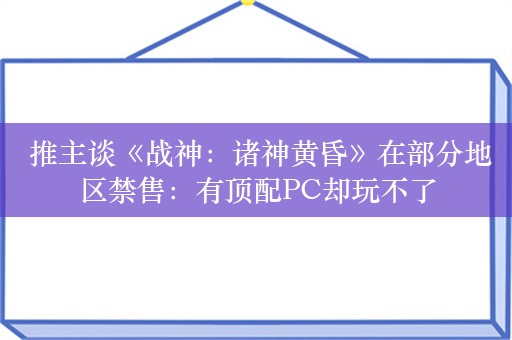  推主谈《战神：诸神黄昏》在部分地区禁售：有顶配PC却玩不了