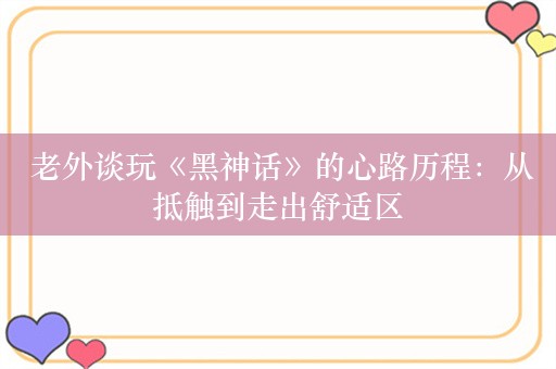  老外谈玩《黑神话》的心路历程：从抵触到走出舒适区