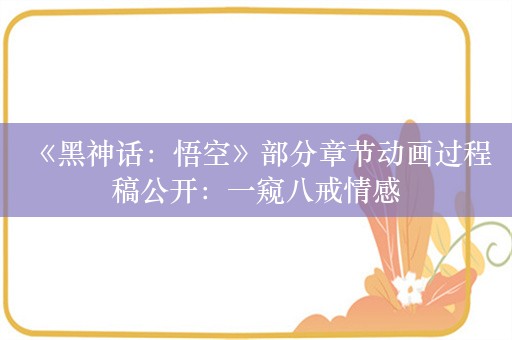  《黑神话：悟空》部分章节动画过程稿公开：一窥八戒情感