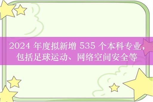 2024 年度拟新增 535 个本科专业，包括足球运动、网络空间安全等