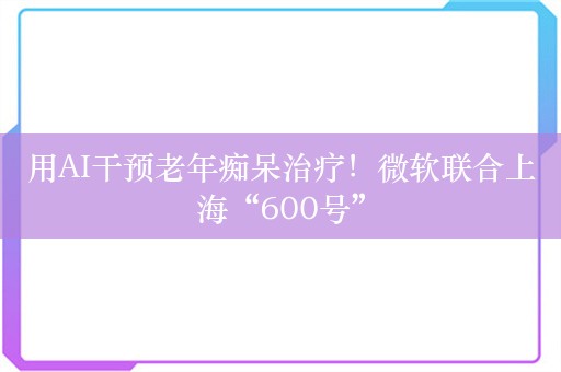 用AI干预老年痴呆治疗！微软联合上海“600号”