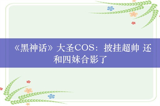  《黑神话》大圣COS：披挂超帅 还和四妹合影了