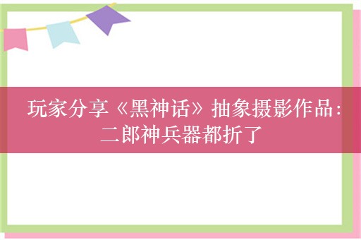  玩家分享《黑神话》抽象摄影作品：二郎神兵器都折了