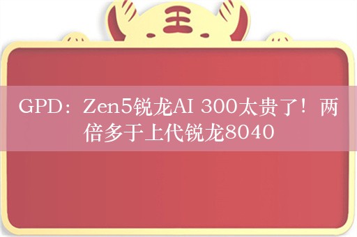 GPD：Zen5锐龙AI 300太贵了！两倍多于上代锐龙8040