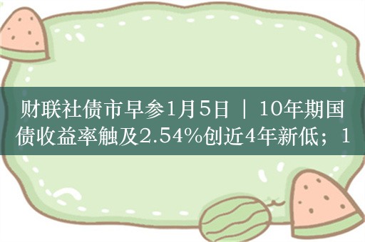 财联社债市早参1月5日 | 10年期国债收益率触及2.54%创近4年新低；14个省市一季度地方债计划超8397亿