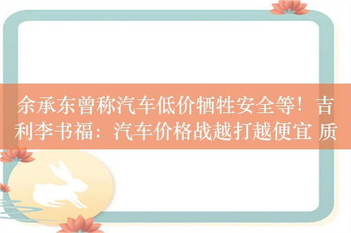 余承东曾称汽车低价牺牲安全等！吉利李书福：汽车价格战越打越便宜 质量越打越差