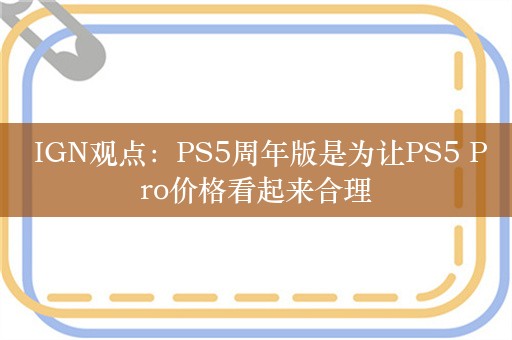  IGN观点：PS5周年版是为让PS5 Pro价格看起来合理