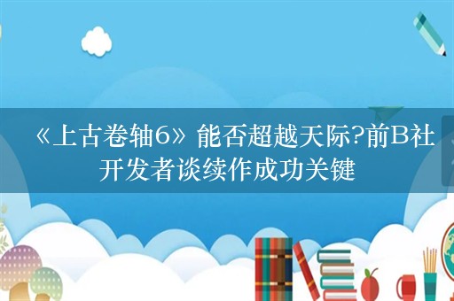  《上古卷轴6》能否超越天际?前B社开发者谈续作成功关键