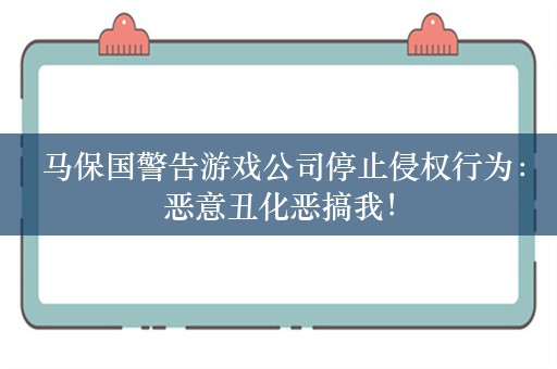  马保国警告游戏公司停止侵权行为：恶意丑化恶搞我！