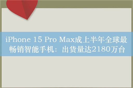 iPhone 15 Pro Max成上半年全球最畅销智能手机：出货量达2180万台