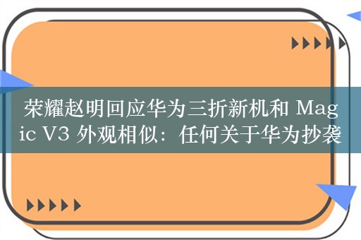 荣耀赵明回应华为三折新机和 Magic V3 外观相似：任何关于华为抄袭荣耀的说法都是瞎扯