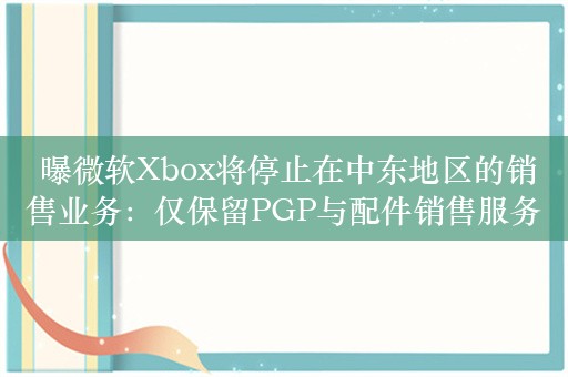  曝微软Xbox将停止在中东地区的销售业务：仅保留PGP与配件销售服务