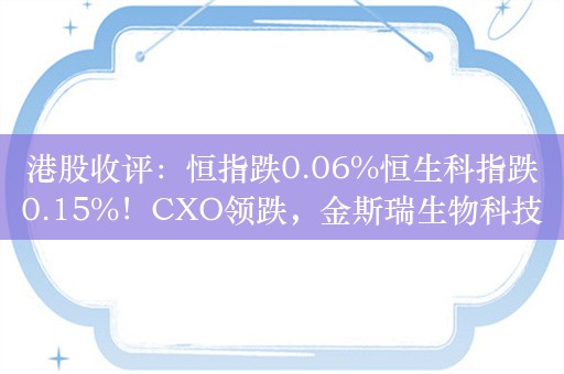 港股收评：恒指跌0.06%恒生科指跌0.15%！CXO领跌，金斯瑞生物科技跌10%药明生物跌超5%，中国奥园大涨127%