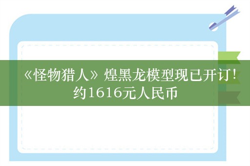  《怪物猎人》煌黑龙模型现已开订！约1616元人民币