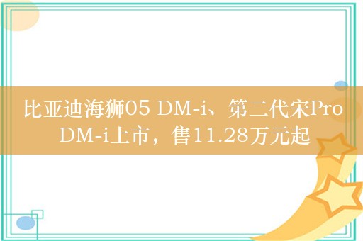 比亚迪海狮05 DM-i、第二代宋Pro DM-i上市，售11.28万元起