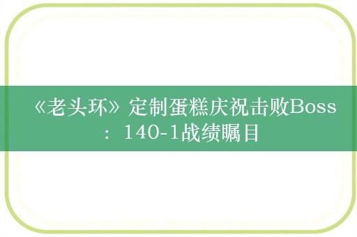  《老头环》定制蛋糕庆祝击败Boss：140-1战绩瞩目