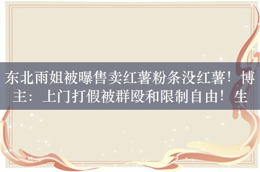 东北雨姐被曝售卖红薯粉条没红薯！博主：上门打假被群殴和限制自由！生产商承认掺木薯：不会完全没有红薯