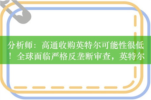 分析师：高通收购英特尔可能性很低！全球面临严格反垄断审查，英特尔市值900亿美元，高通仅有77亿美元现金