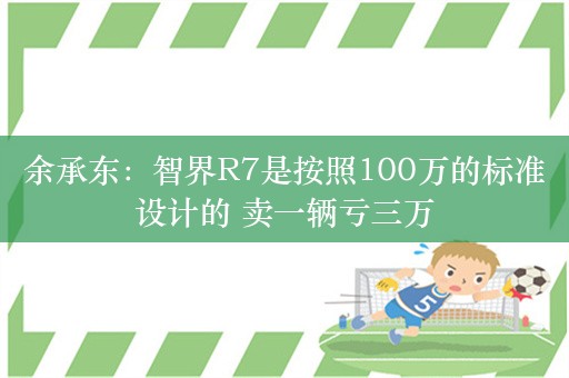 余承东：智界R7是按照100万的标准设计的 卖一辆亏三万