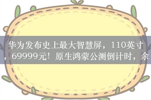 华为发布史上最大智慧屏，110英寸，69999元！原生鸿蒙公测倒计时，余承东最新发声