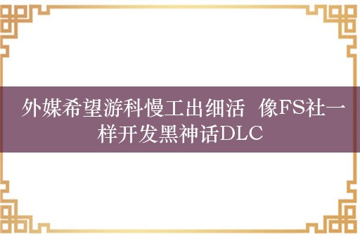  外媒希望游科慢工出细活  像FS社一样开发黑神话DLC