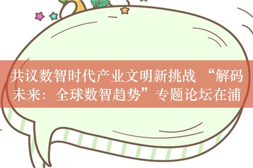 共议数智时代产业文明新挑战 “解码未来：全球数智趋势”专题论坛在浦东成功举办