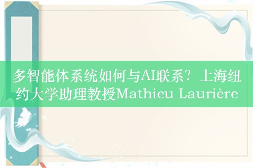 多智能体系统如何与AI联系？上海纽约大学助理教授Mathieu Laurière：通过深度神经网络的参数化尽可能接近现实情况