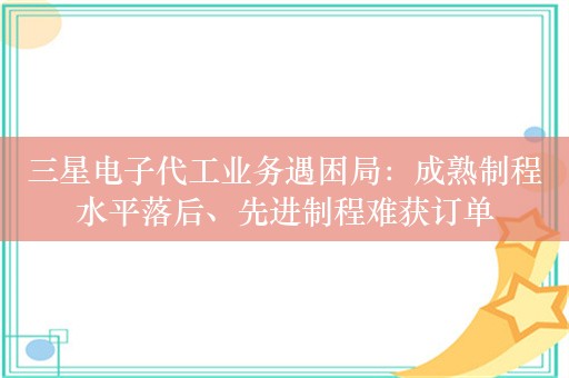 三星电子代工业务遇困局：成熟制程水平落后、先进制程难获订单