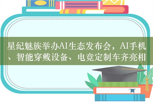 星纪魅族举办AI生态发布会，AI手机、智能穿戴设备、电竞定制车齐亮相