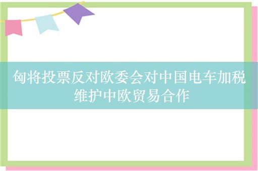 匈将投票反对欧委会对中国电车加税 维护中欧贸易合作