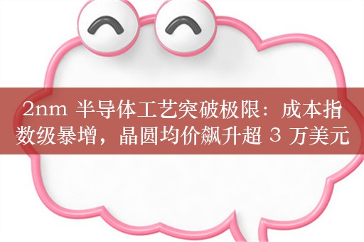 2nm 半导体工艺突破极限：成本指数级暴增，晶圆均价飙升超 3 万美元